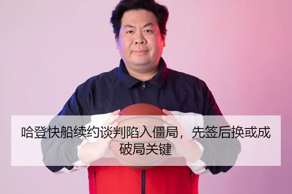 哈登快船续约谈判陷入僵局，先签后换或成破局关键