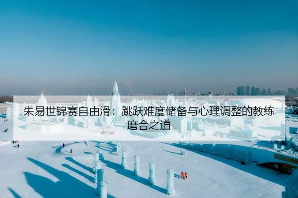 朱易世锦赛自由滑：跳跃难度储备与心理调整的教练磨合之道
