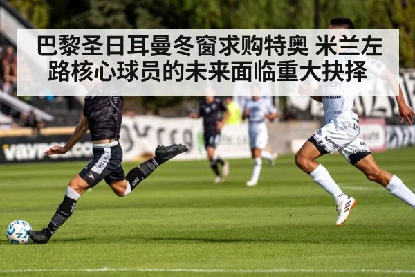 巴黎圣日耳曼冬窗求购特奥 米兰左路核心球员的未来面临重大抉择