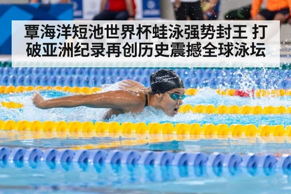 覃海洋短池世界杯蛙泳强势封王 打破亚洲纪录再创历史震撼全球泳坛