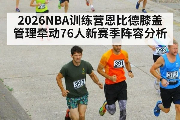 2026NBA训练营恩比德膝盖管理牵动76人新赛季阵容分析